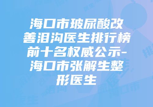 海口市玻尿酸改善泪沟医生排行榜前十名权威公示-海口市张解生整形医生