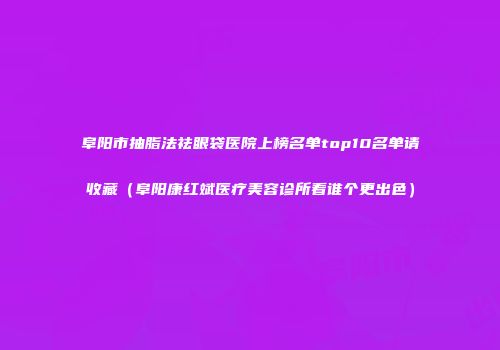 阜阳市抽脂法祛眼袋医院上榜名单top10名单请收藏（阜阳康红斌医疗美容诊所看谁个更出色）