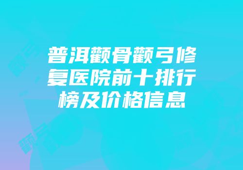 普洱颧骨颧弓修复医院前十排行榜及价格信息