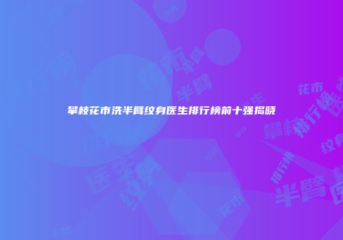 攀枝花市洗半臂纹身医生排行榜前十强揭晓