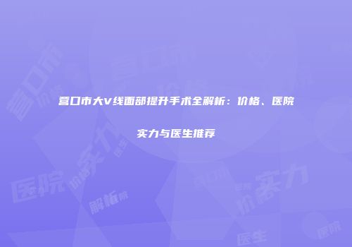 营口市大V线面部提升手术全解析：价格、医院实力与医生推荐