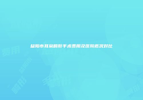 益阳市耳朵畸形手术费用及医院概况对比