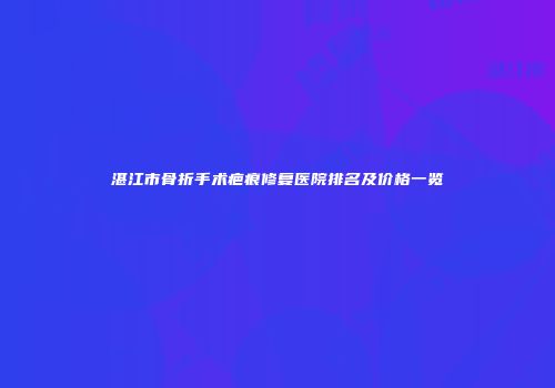 湛江市骨折手术疤痕修复医院排名及价格一览