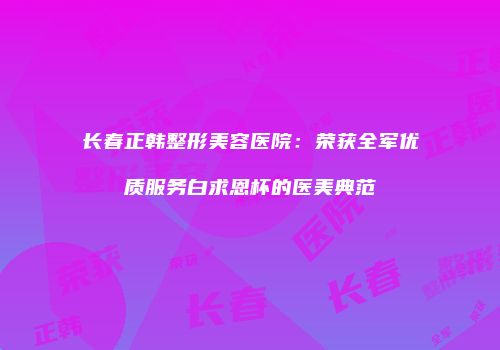 长春正韩整形美容医院：荣获全军优质服务白求恩杯的医美典范