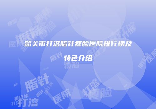 韶关市打溶脂针瘦脸医院排行榜及特色介绍
