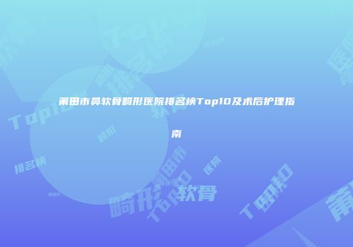 莆田市鼻软骨畸形医院排名榜Top10及术后护理指南