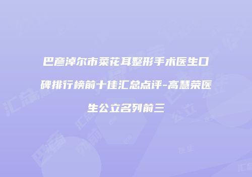 巴彦淖尔市菜花耳整形手术医生口碑排行榜前十佳汇总点评-高慧荣医生公立名列前三