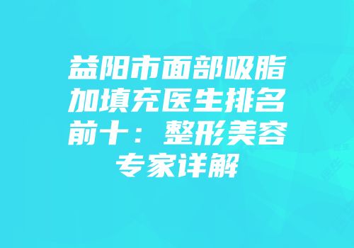 益阳市面部吸脂加填充医生排名前十：整形美容专家详解