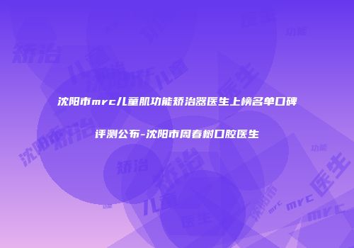 沈阳市mrc儿童肌功能矫治器医生上榜名单口碑评测公布-沈阳市周春树口腔医生
