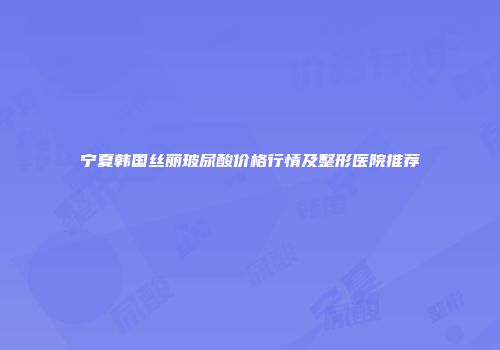 宁夏韩国丝丽玻尿酸价格行情及整形医院推荐