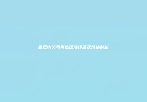 合肥市义耳再造医院排名及价格解析