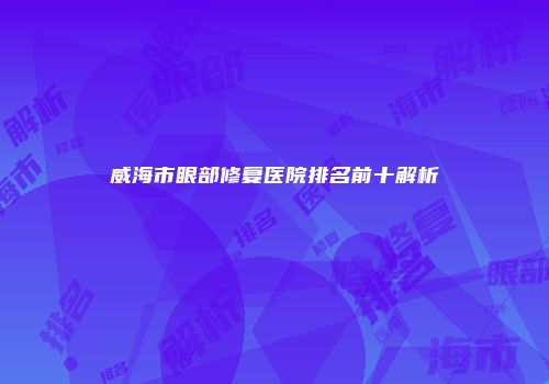 威海市眼部修复医院排名前十解析