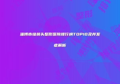 淄博市缩鼻头整形医院排行榜TOP10及并发症解析