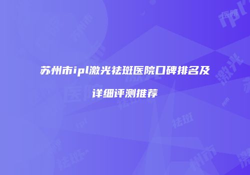 苏州市ipl激光祛斑医院口碑排名及详细评测推荐