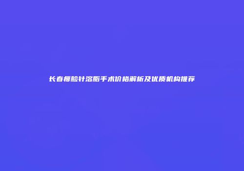 长春瘦脸针溶脂手术价格解析及优质机构推荐