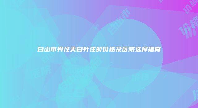 白山市男性美白针注射价格及医院选择指南