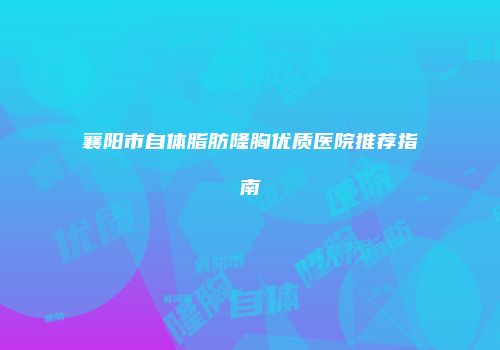 襄阳市自体脂肪隆胸优质医院推荐指南