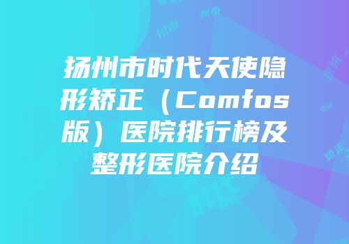 扬州市时代天使隐形矫正（Comfos版）医院排行榜及整形医院介绍