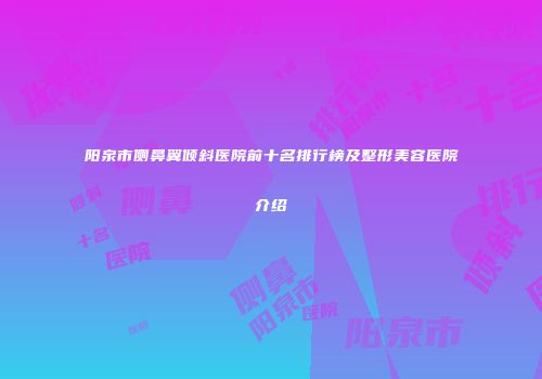 阳泉市侧鼻翼倾斜医院前十名排行榜及整形美容医院介绍