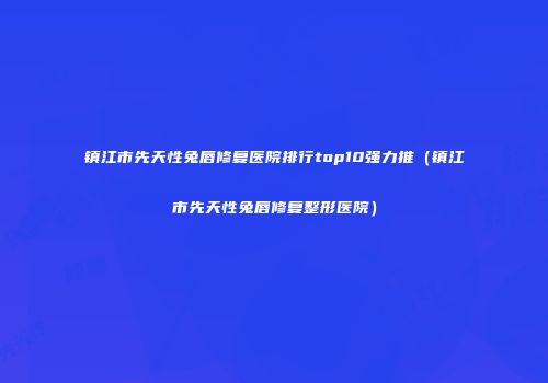 镇江市先天性兔唇修复医院排行top10强力推（镇江市先天性兔唇修复整形医院）