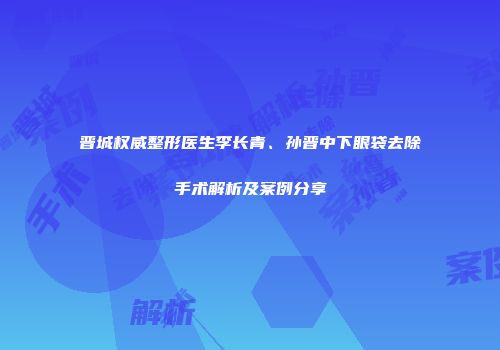 晋城权威整形医生李长青、孙晋中下眼袋去除手术解析及案例分享