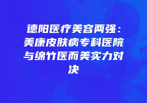 德阳医疗美容两强：美康皮肤病专科医院与绵竹医而美实力对决