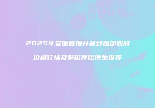 2025年安徽省提升紧致脸部肌肤价格行情及整形医院医生推荐