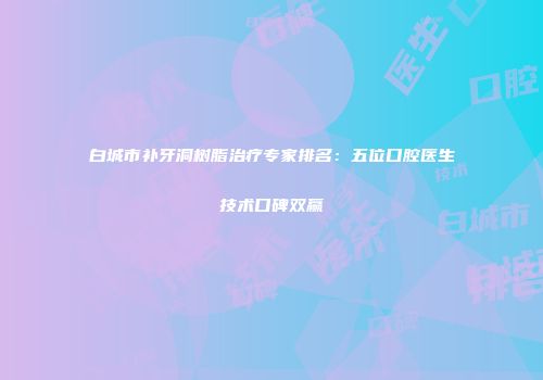 白城市补牙洞树脂治疗专家排名：五位口腔医生技术口碑双赢