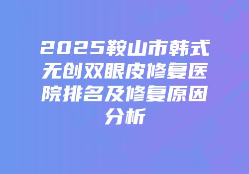 2025鞍山市韩式无创双眼皮修复医院排名及修复原因分析