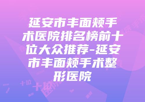 延安市丰面颊手术医院排名榜前十位大众推荐-延安市丰面颊手术整形医院