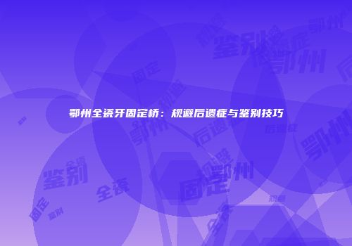 鄂州全瓷牙固定桥：规避后遗症与鉴别技巧