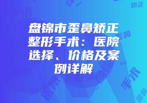 盘锦市歪鼻矫正整形手术：医院选择、价格及案例详解