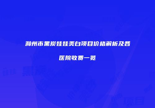 滁州市黑炭娃娃美白项目价格解析及各医院收费一览