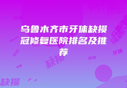 乌鲁木齐市牙体缺损冠修复医院排名及推荐