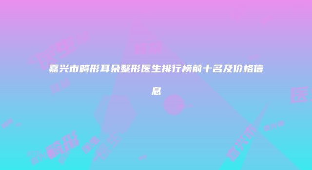 嘉兴市畸形耳朵整形医生排行榜前十名及价格信息