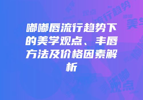 嘟嘟唇流行趋势下的美学观点、丰唇方法及价格因素解析