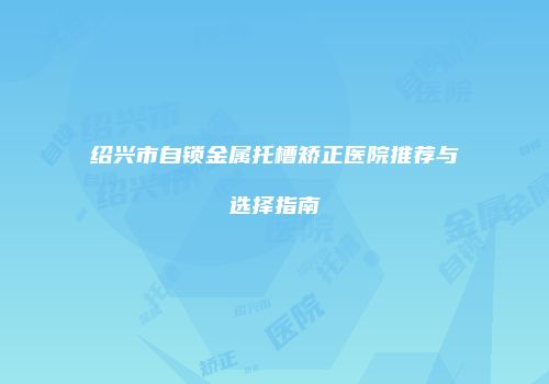 绍兴市自锁金属托槽矫正医院推荐与选择指南