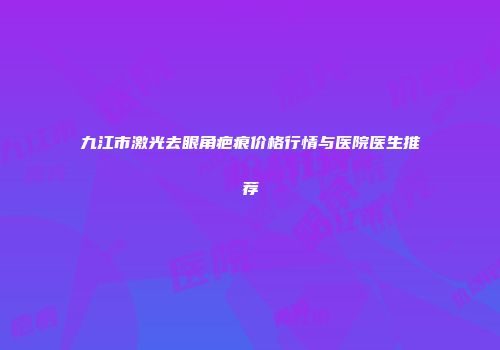 九江市激光去眼角疤痕价格行情与医院医生推荐