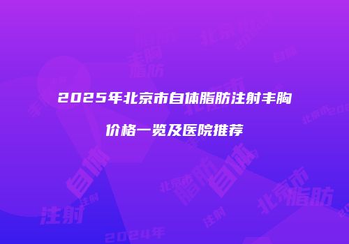 2025年北京市自体脂肪注射丰胸价格一览及医院推荐