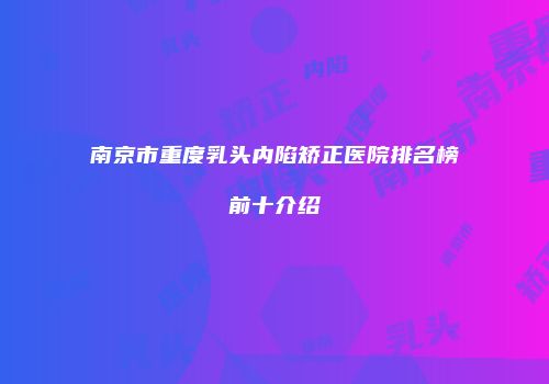 南京市重度乳头内陷矫正医院排名榜前十介绍
