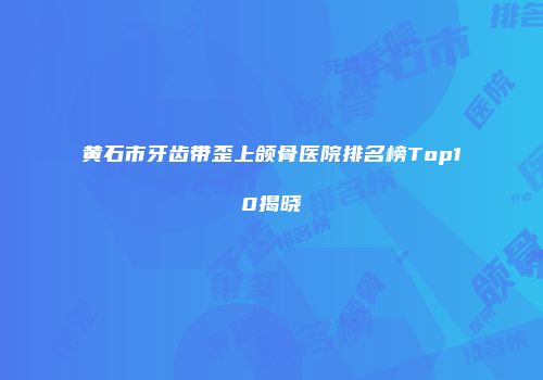 黄石市牙齿带歪上颌骨医院排名榜Top10揭晓