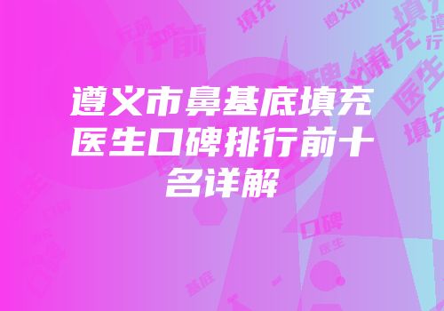 遵义市鼻基底填充医生口碑排行前十名详解