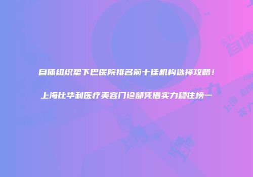 自体组织垫下巴医院排名前十佳机构选择攻略！上海比华利医疗美容门诊部凭借实力稳住榜一