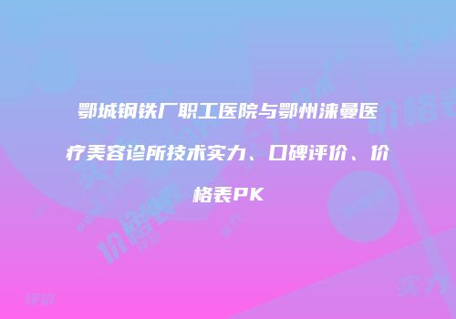 鄂城钢铁厂职工医院与鄂州涞曼医疗美容诊所技术实力、口碑评价、价格表PK