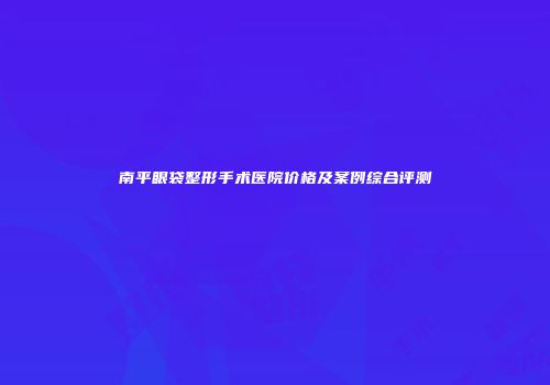 南平眼袋整形手术医院价格及案例综合评测