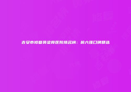 吉安市修复鼻梁骨医院排名榜：前六强口碑精选