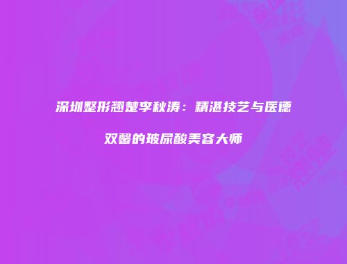 深圳整形翘楚李秋涛：精湛技艺与医德双馨的玻尿酸美容大师