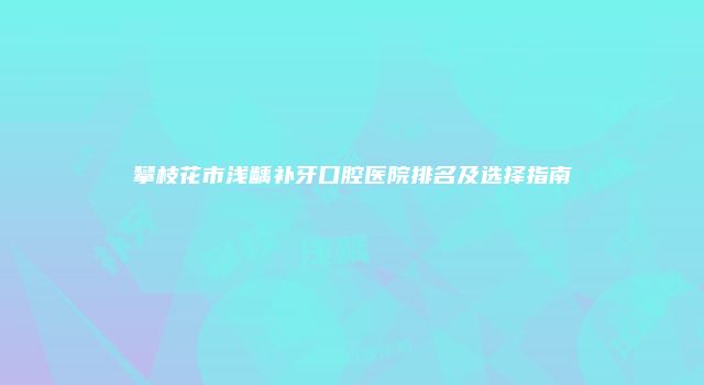 攀枝花市浅龋补牙口腔医院排名及选择指南