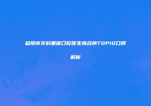 益阳市牙科重体口腔医生排名榜TOP10口碑解析