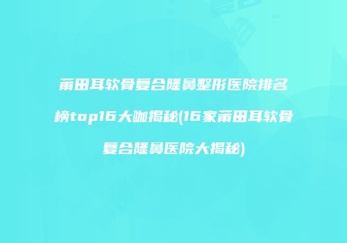 莆田耳软骨复合隆鼻整形医院排名榜top16大咖揭秘(16家莆田耳软骨复合隆鼻医院大揭秘)